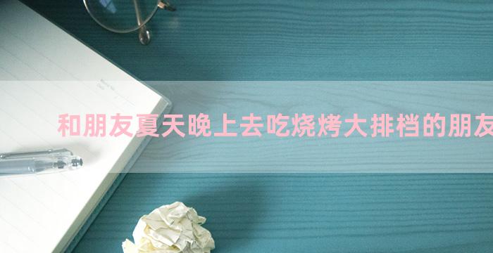 和朋友夏天晚上去吃烧烤大排档的朋友圈文案