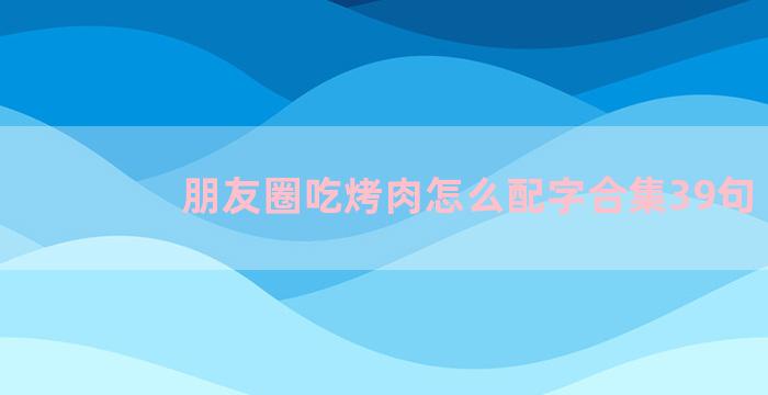 朋友圈吃烤肉怎么配字合集39句