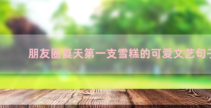 朋友圈夏天第一支雪糕的可爱文艺句子锦集